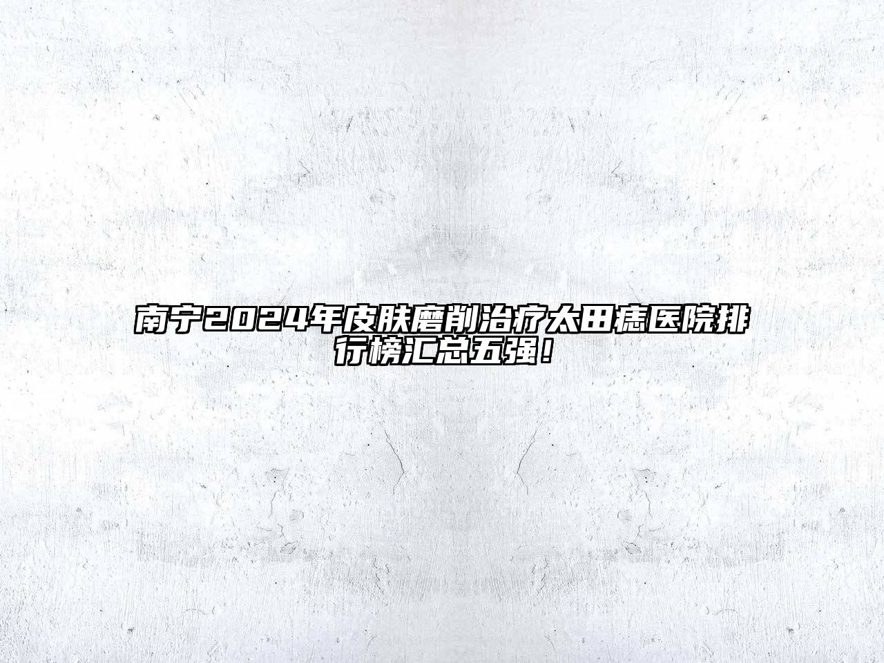 南宁2025年皮肤磨削治疗太田痣医院排行榜汇总五强！