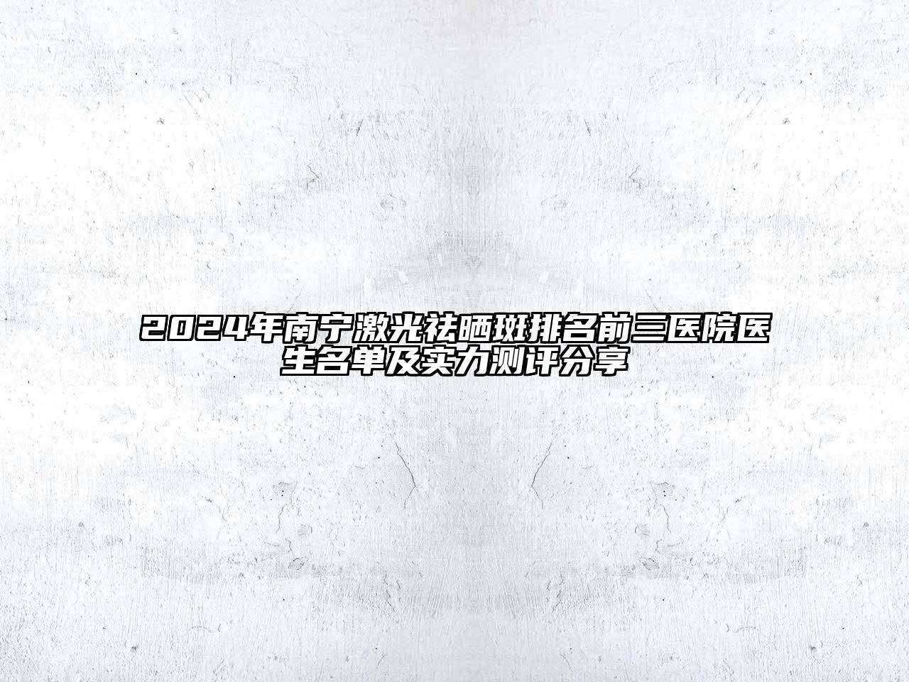2025年南宁激光祛晒斑排名前三医院医生名单及实力测评分享