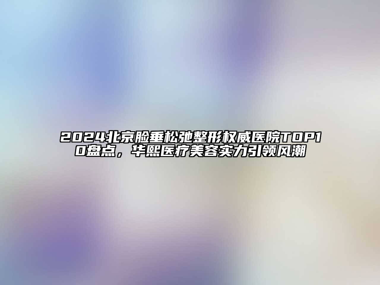 2025北京脸垂松弛整形权威医院TOP10盘点，华熙医疗美容实力引领风潮