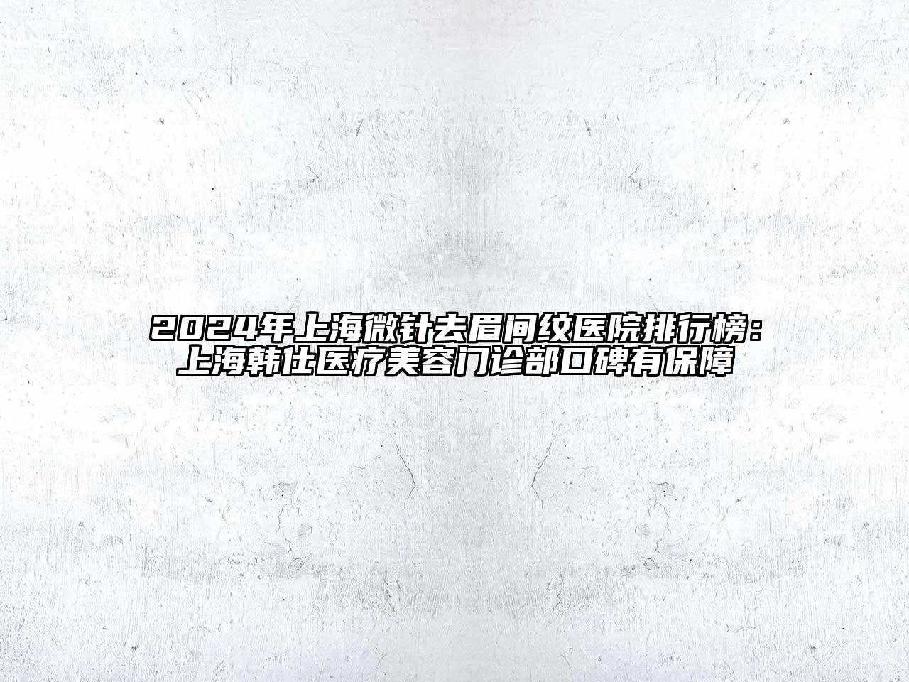 2025年上海微针去眉间纹医院排行榜：上海韩仕医疗美容门诊部口碑有保障