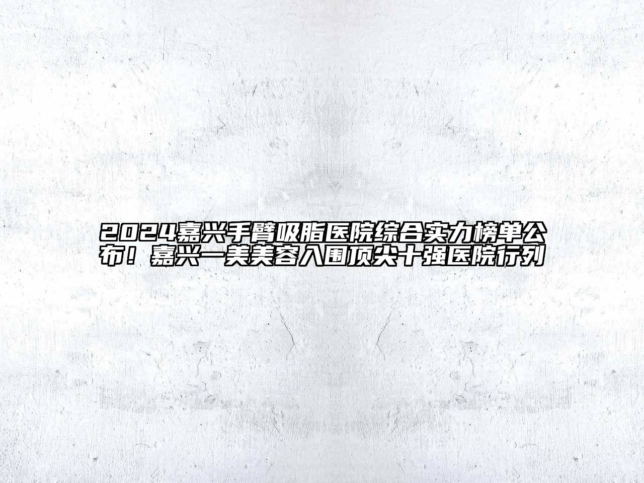 2025嘉兴手臂吸脂医院综合实力榜单公布！嘉兴一美美容入围顶尖十强医院行列