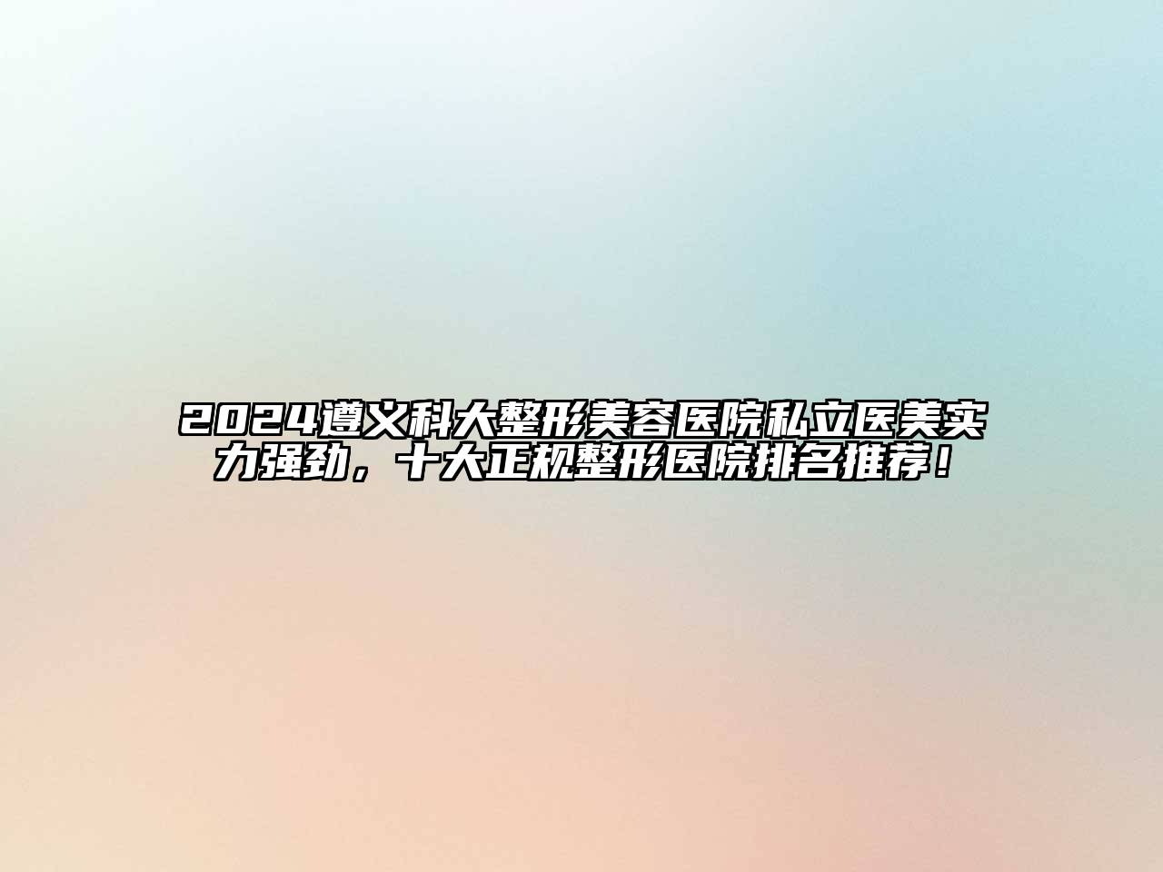 2025遵义科大整形美容医院私立医美实力强劲，十大正规整形医院排名推荐！