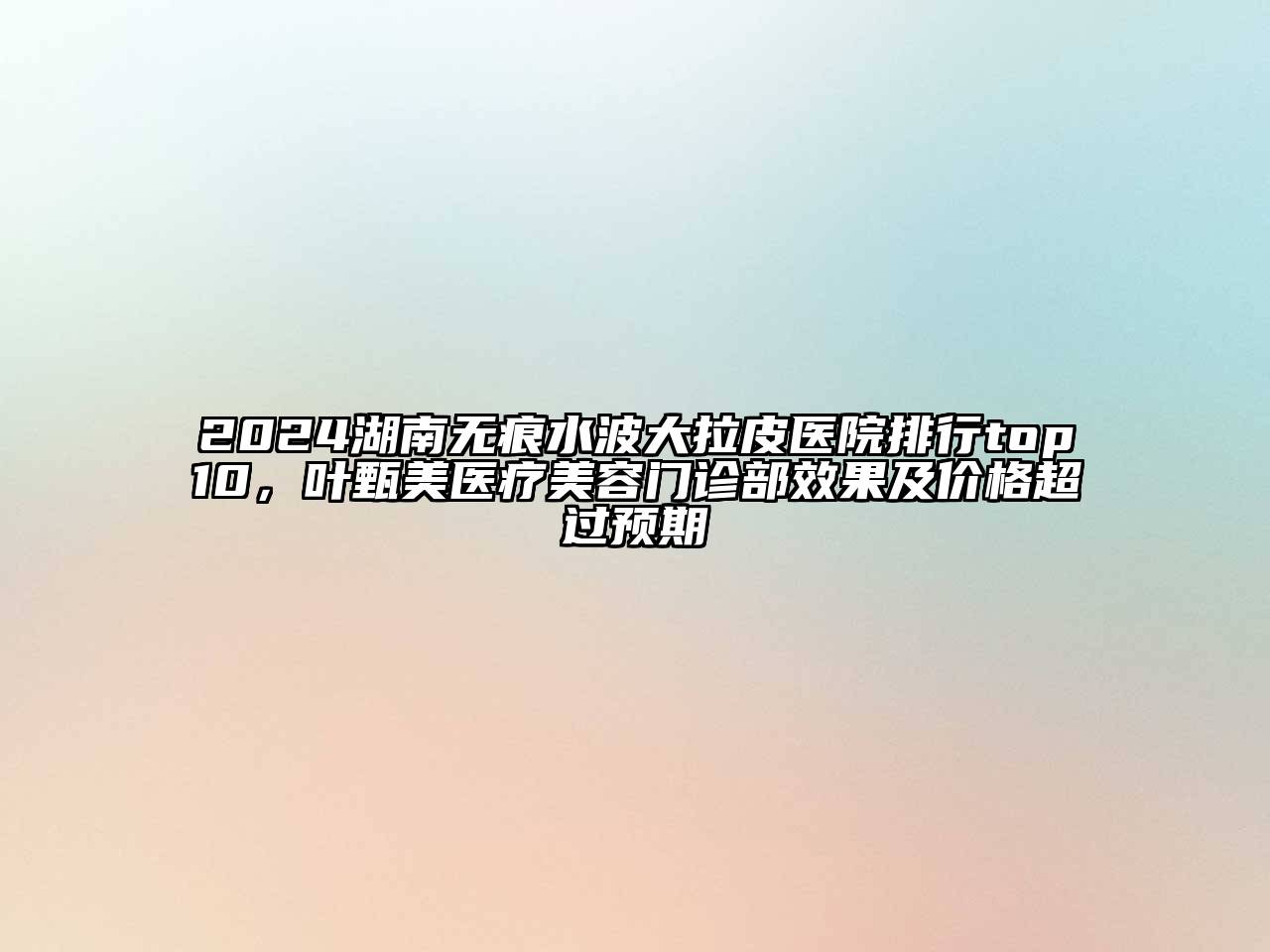 2025湖南无痕水波大拉皮医院排行top10，叶甄美医疗美容门诊部效果及价格超过预期