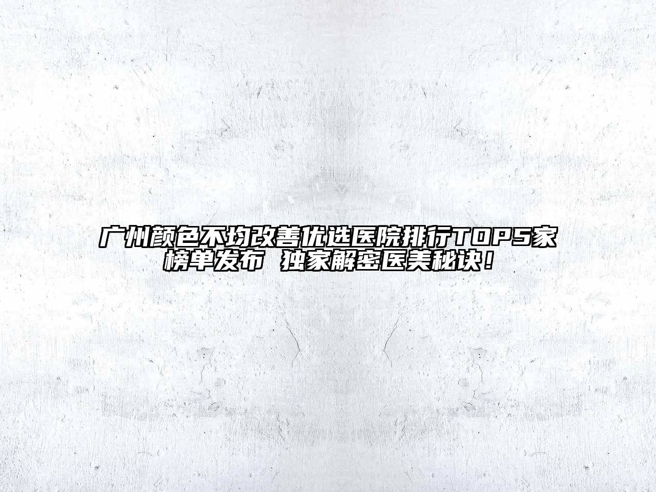 广州颜色不均改善优选医院排行TOP5家榜单发布 独家解密医美秘诀！