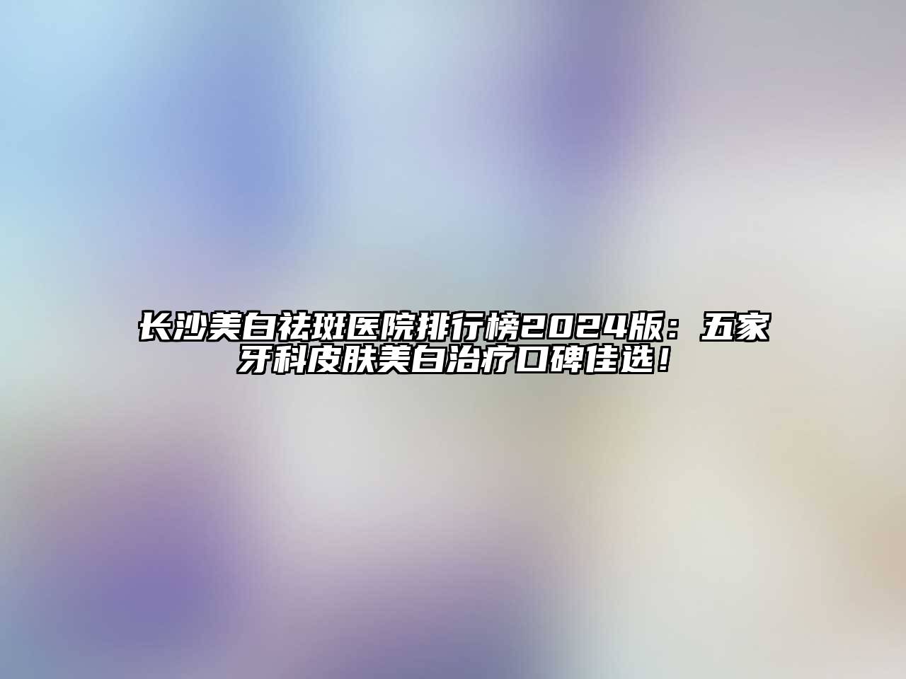长沙美白祛斑医院排行榜2025版：五家牙科皮肤美白治疗口碑佳选！