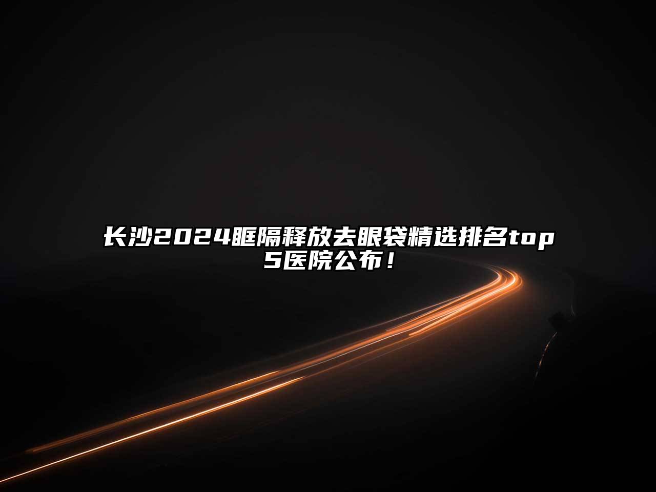 长沙2025眶隔释放去眼袋精选排名top5医院公布！