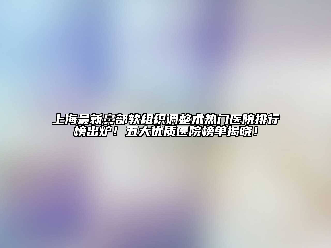 上海最新鼻部软组织调整术热门医院排行榜出炉！五大优质医院榜单揭晓！