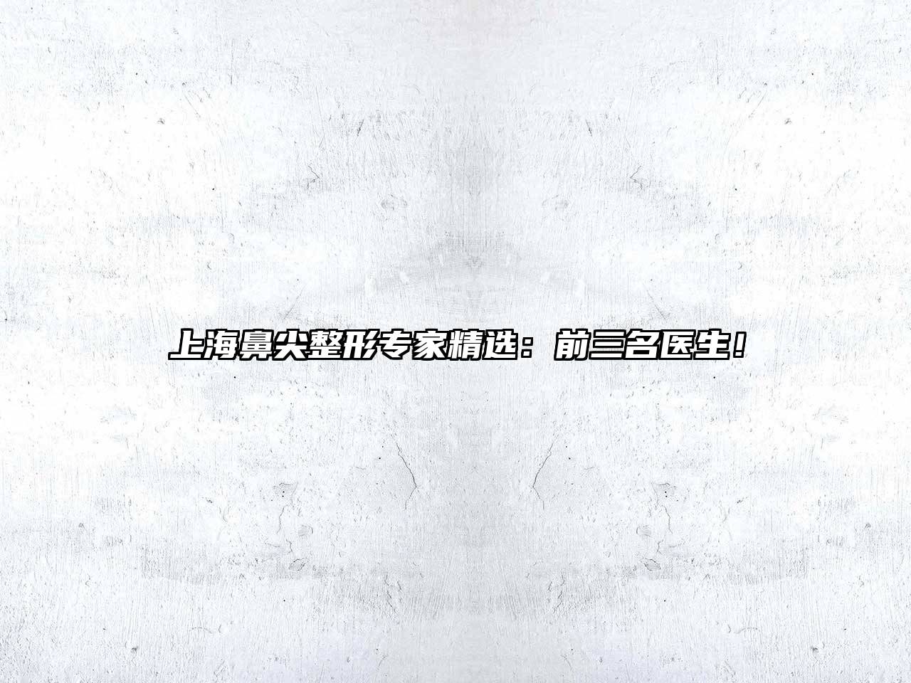 上海鼻尖整形专家精选：前三名医生！