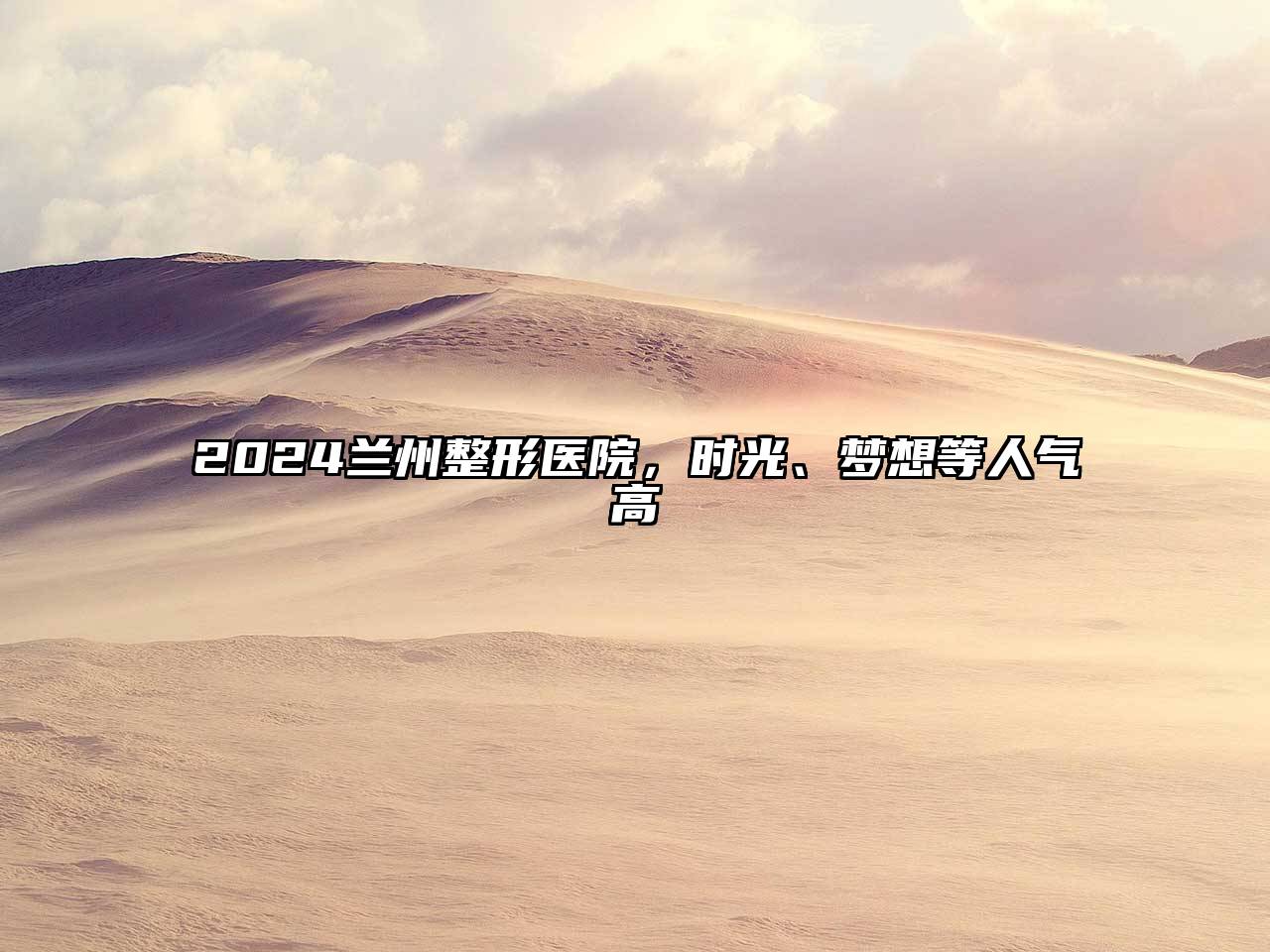 2025兰州整形医院，时光、梦想等人气高