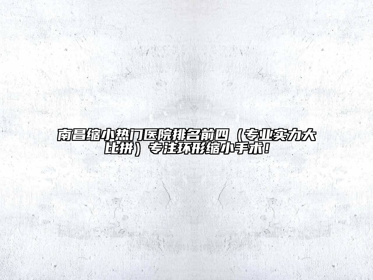 南昌缩小热门医院排名前四（专业实力大比拼）专注环形缩小手术！