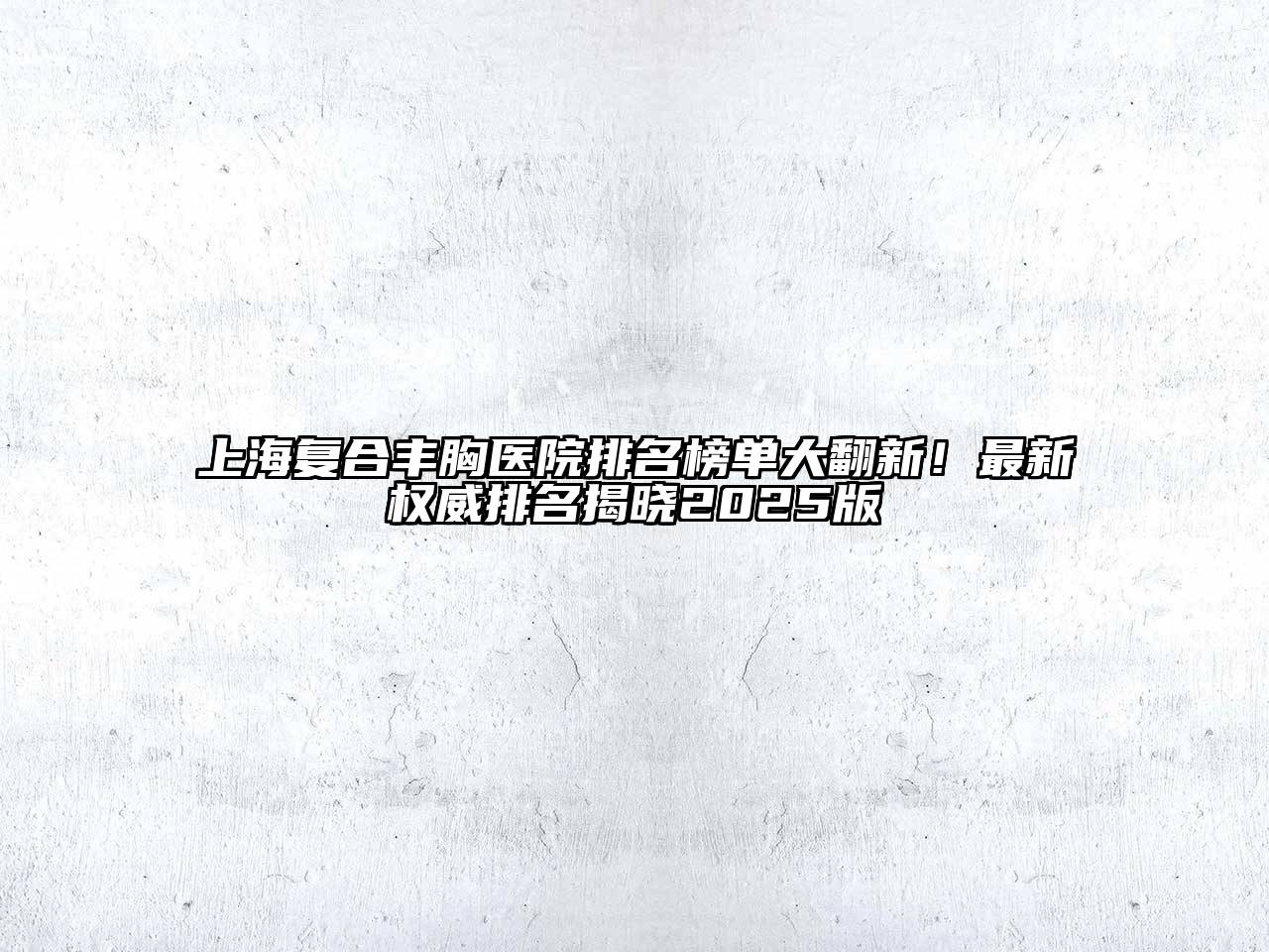 上海复合丰胸医院排名榜单大翻新！最新权威排名揭晓2025版
