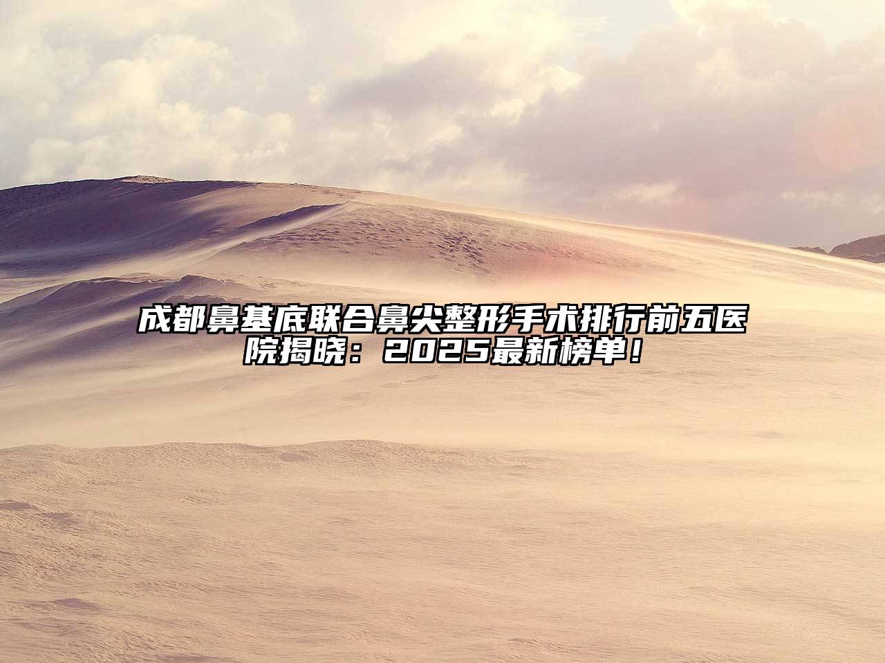 成都鼻基底联合鼻尖整形手术排行前五医院揭晓：2025最新榜单！