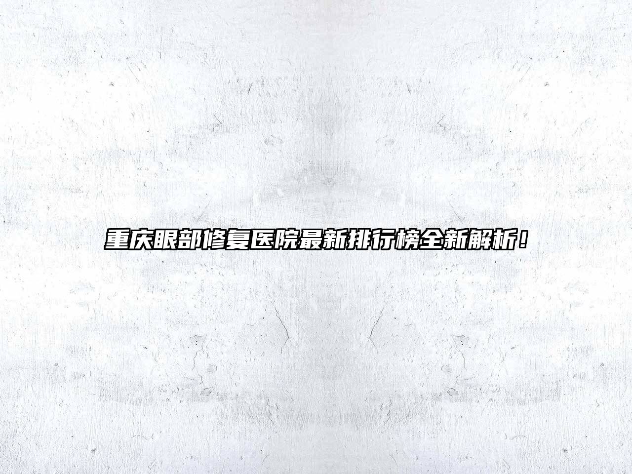 重庆眼部修复医院最新排行榜全新解析！