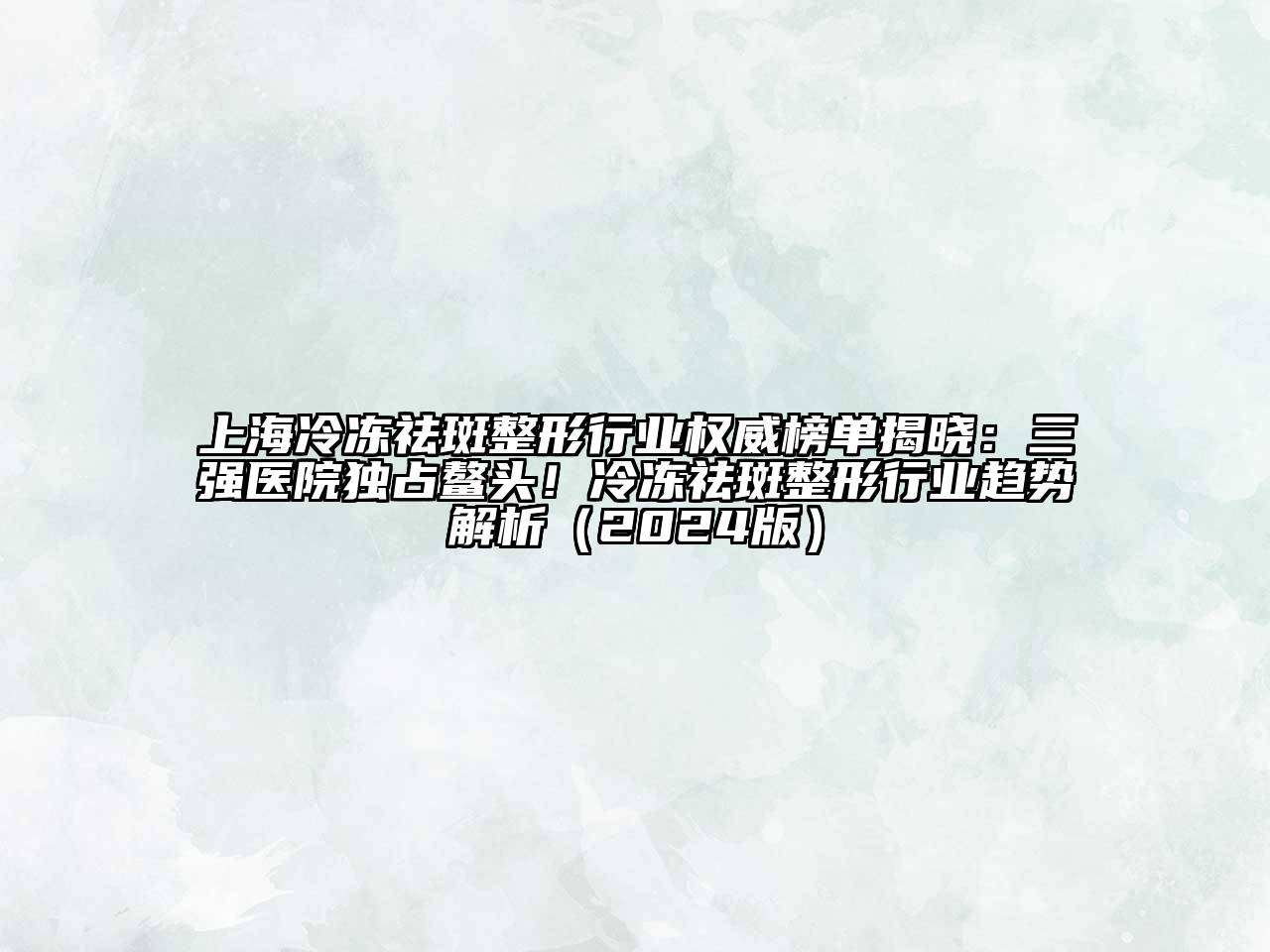 上海冷冻祛斑整形行业权威榜单揭晓：三强医院独占鳌头！冷冻祛斑整形行业趋势解析2025年