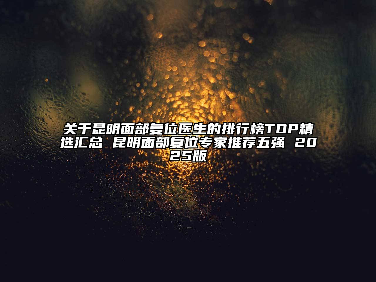 昆明面部复位医生的排行榜TOP精选汇总 昆明面部复位专家推荐五强 2025版