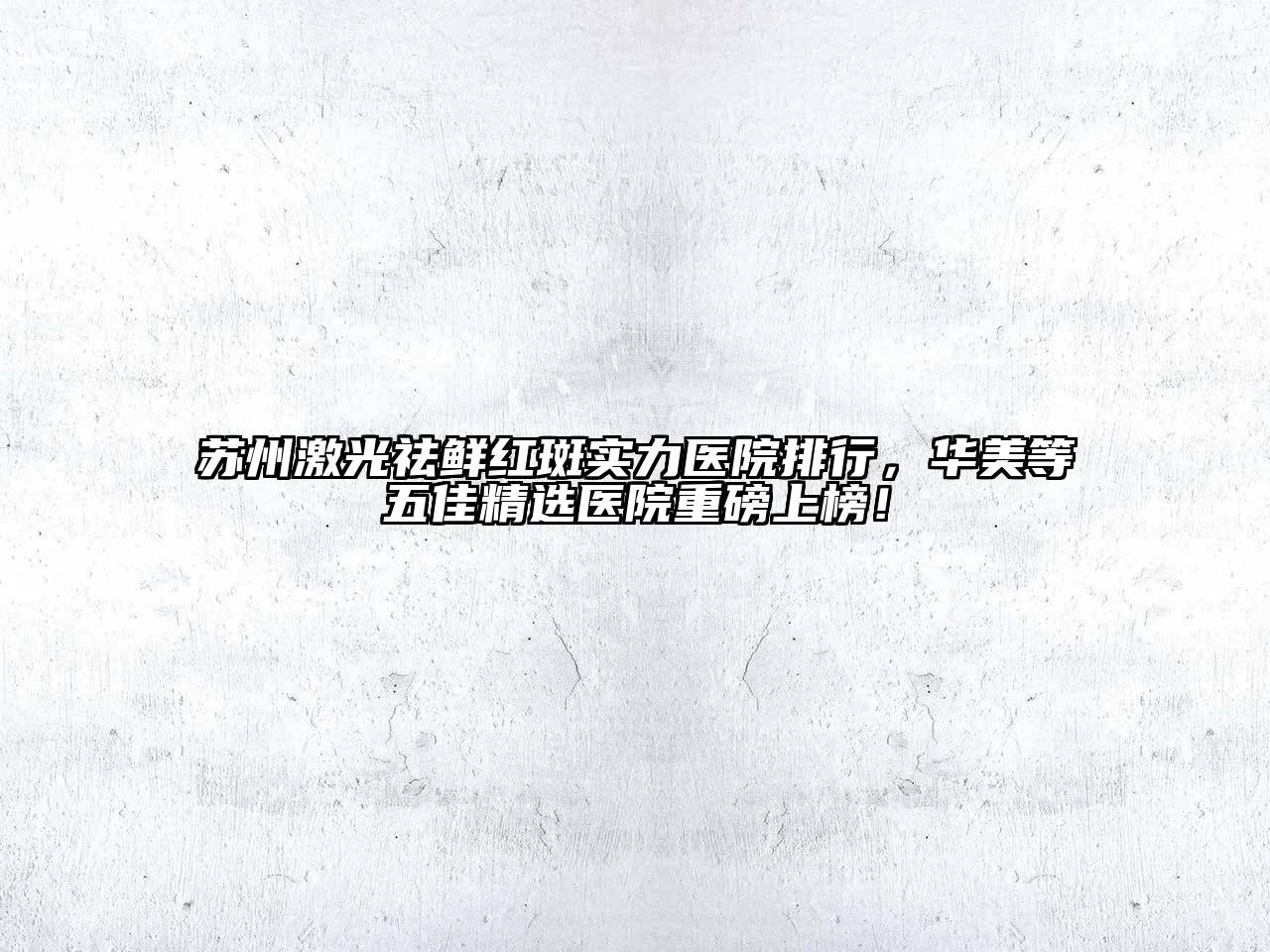 苏州激光祛鲜红斑实力医院排行，华美等五佳精选医院重磅上榜！