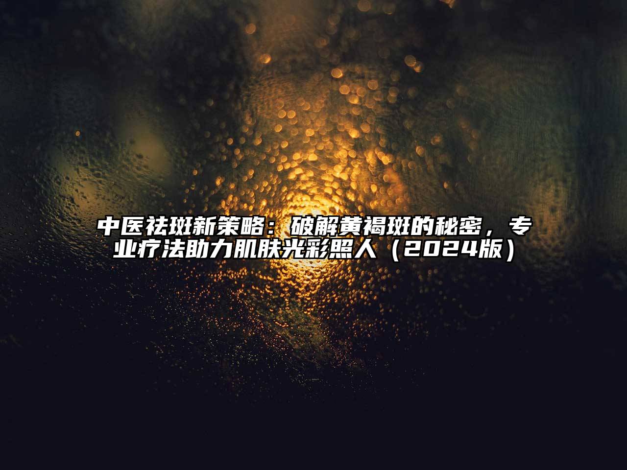中医祛斑新策略：破解黄褐斑的秘密，专业疗法助力肌肤光彩照人2025年
