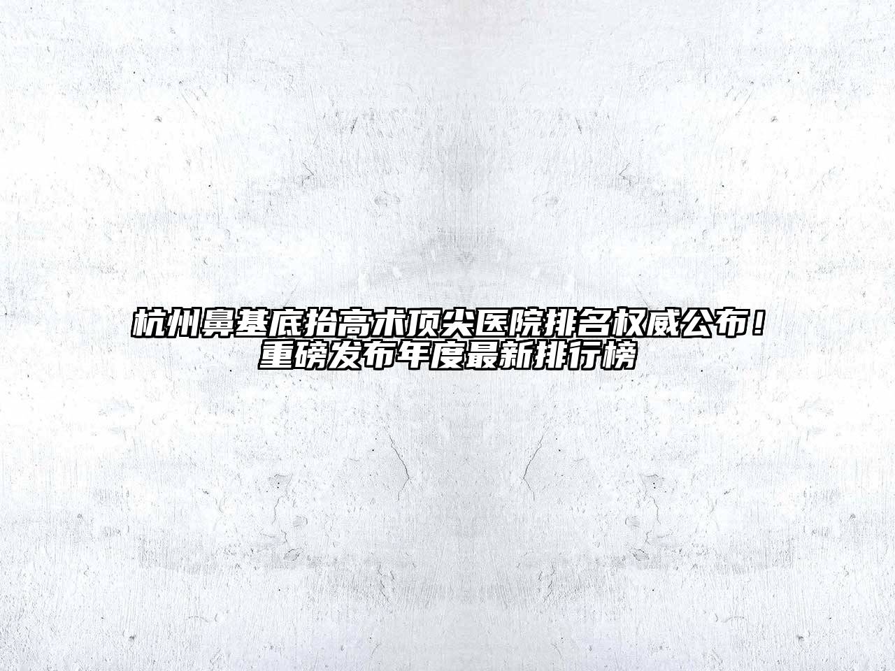 杭州鼻基底抬高术顶尖医院排名权威公布！重磅发布年度最新排行榜