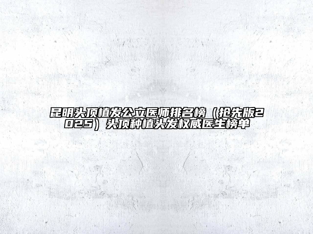 昆明头顶植发公立医师排名榜（抢先版2025）头顶种植头发权威医生榜单