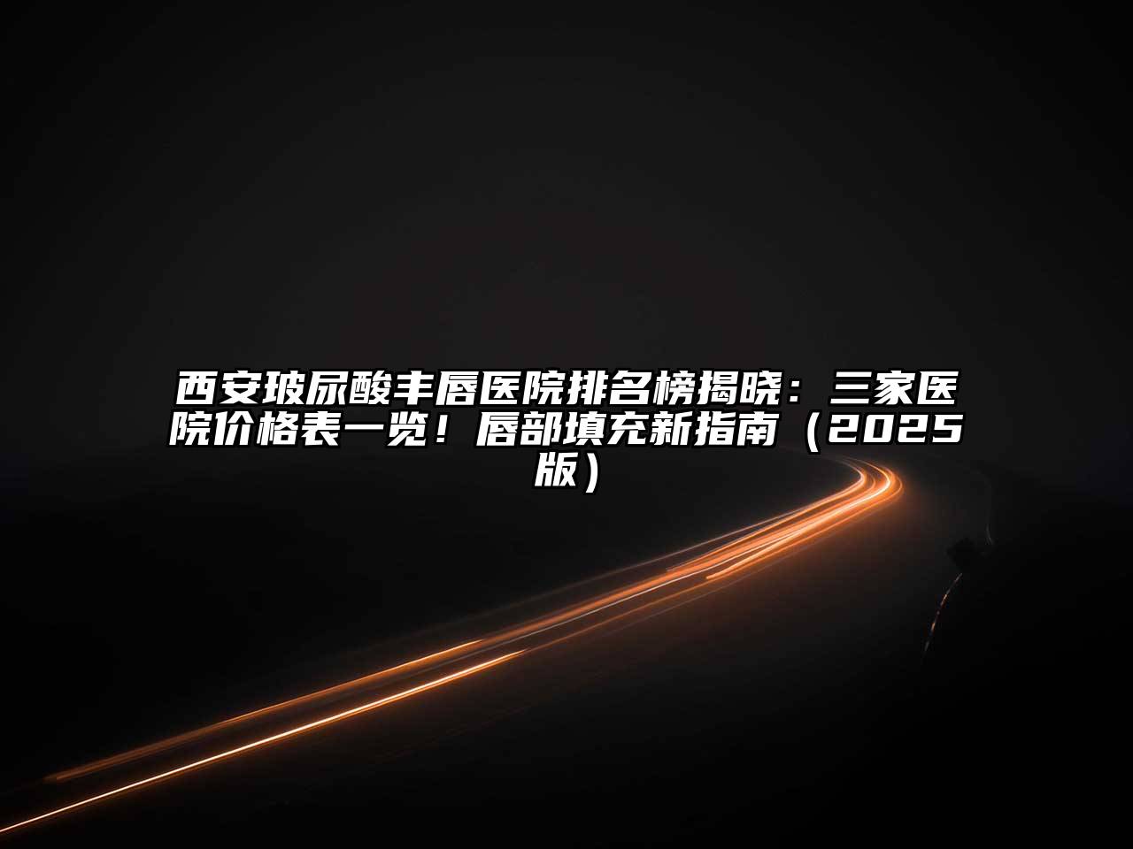 西安玻尿酸丰唇医院排名榜揭晓：三家医院价格表一览！唇部填充新指南2025年