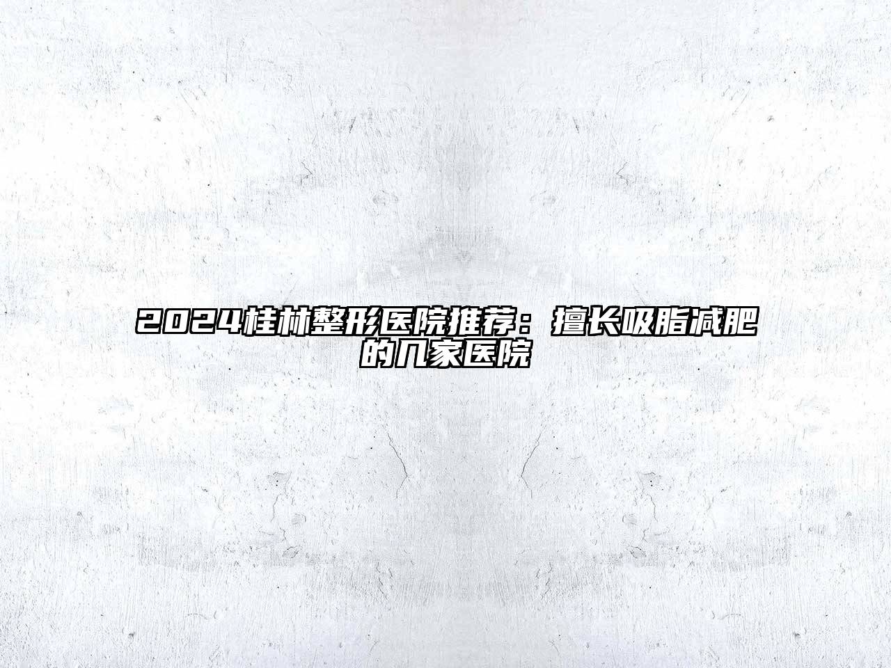 2025桂林整形医院推荐：擅长吸脂减肥的几家医院