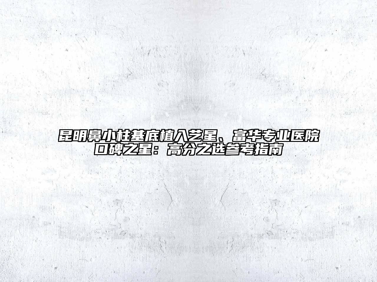 昆明鼻小柱基底植入艺星、富华专业医院口碑之星：高分之选参考指南