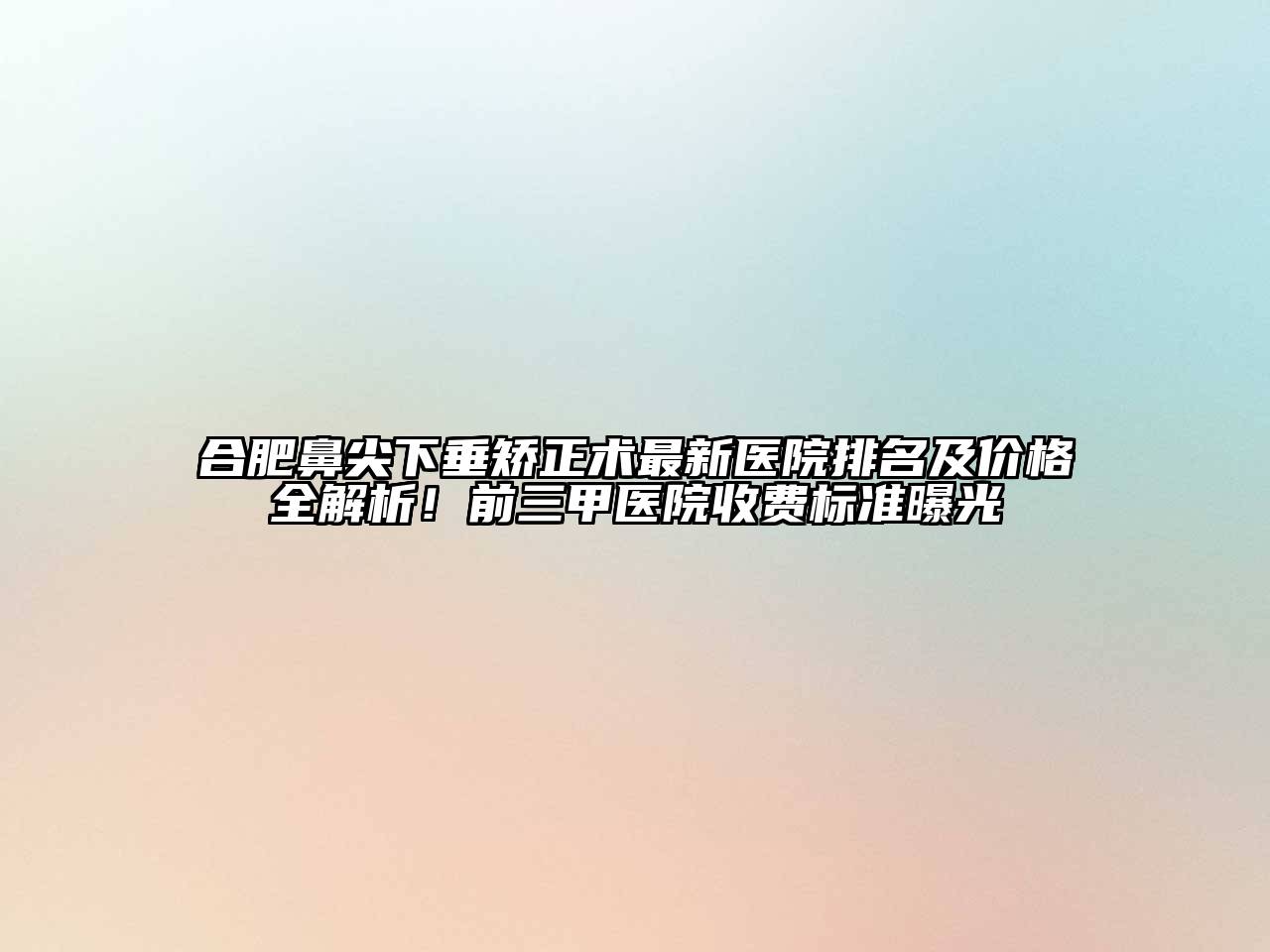 合肥鼻尖下垂矫正术最新医院排名及价格全解析！前三甲医院收费标准曝光