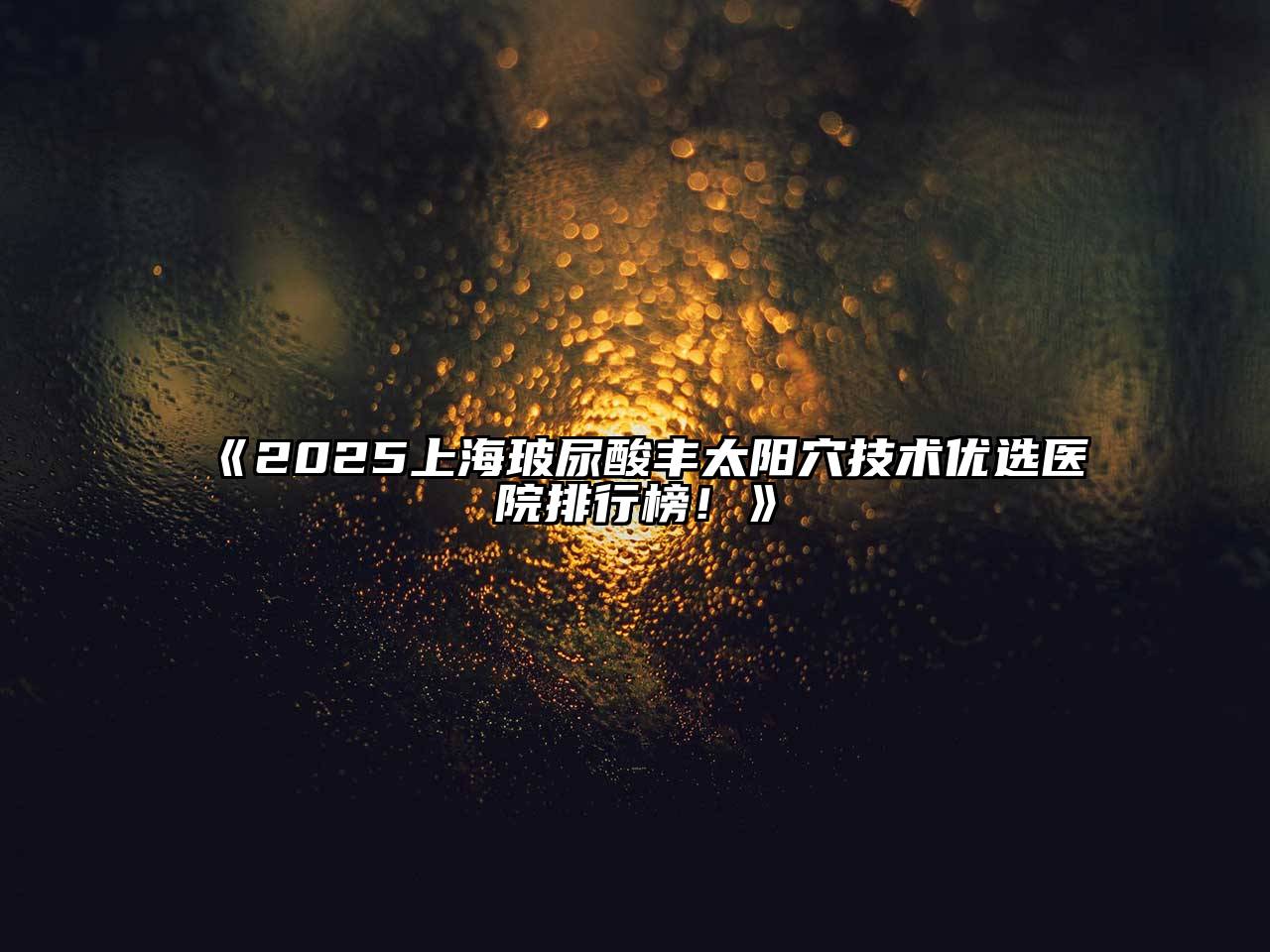 2025上海玻尿酸丰太阳穴技术优选医院排行榜！