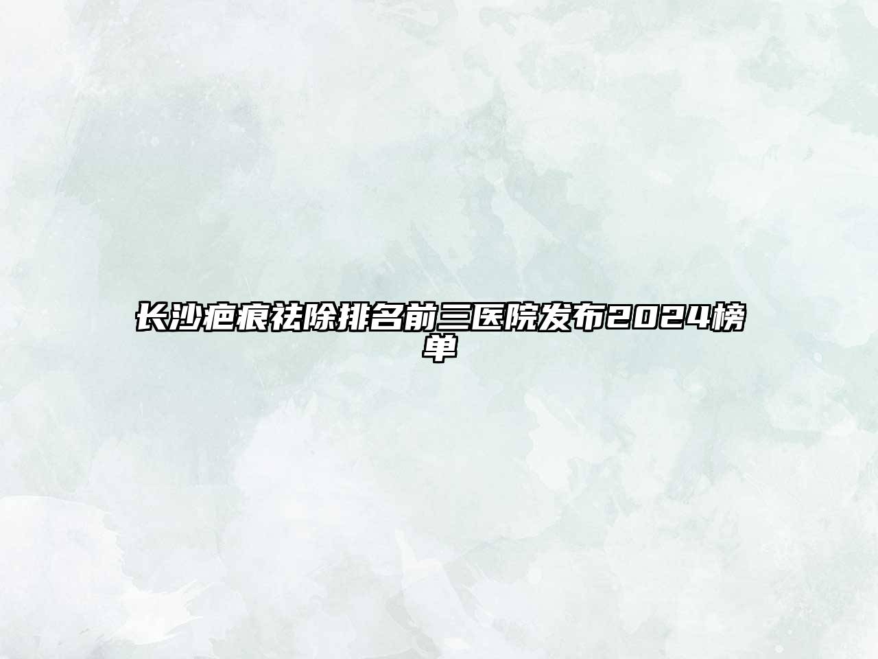 长沙疤痕祛除排名前三医院发布2025榜单