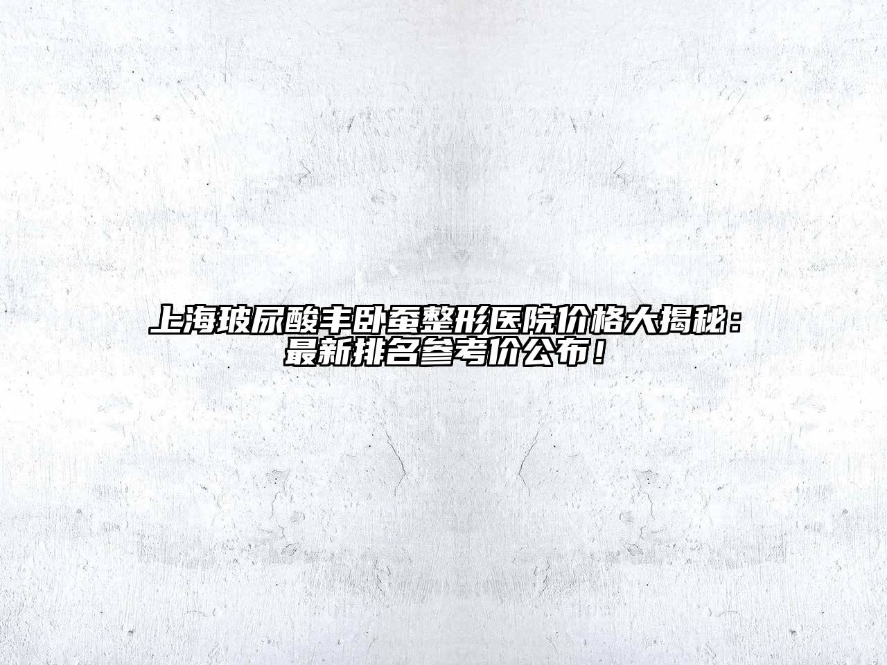上海玻尿酸丰卧蚕整形医院价格大揭秘：最新排名参考价公布！