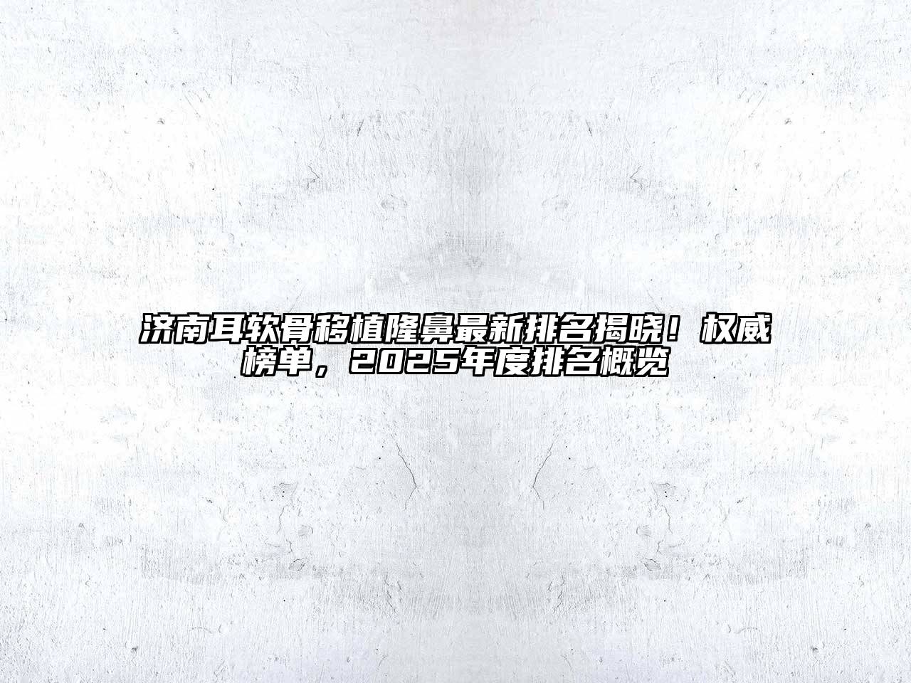 济南耳软骨移植隆鼻最新排名揭晓！权威榜单，2025年度排名概览