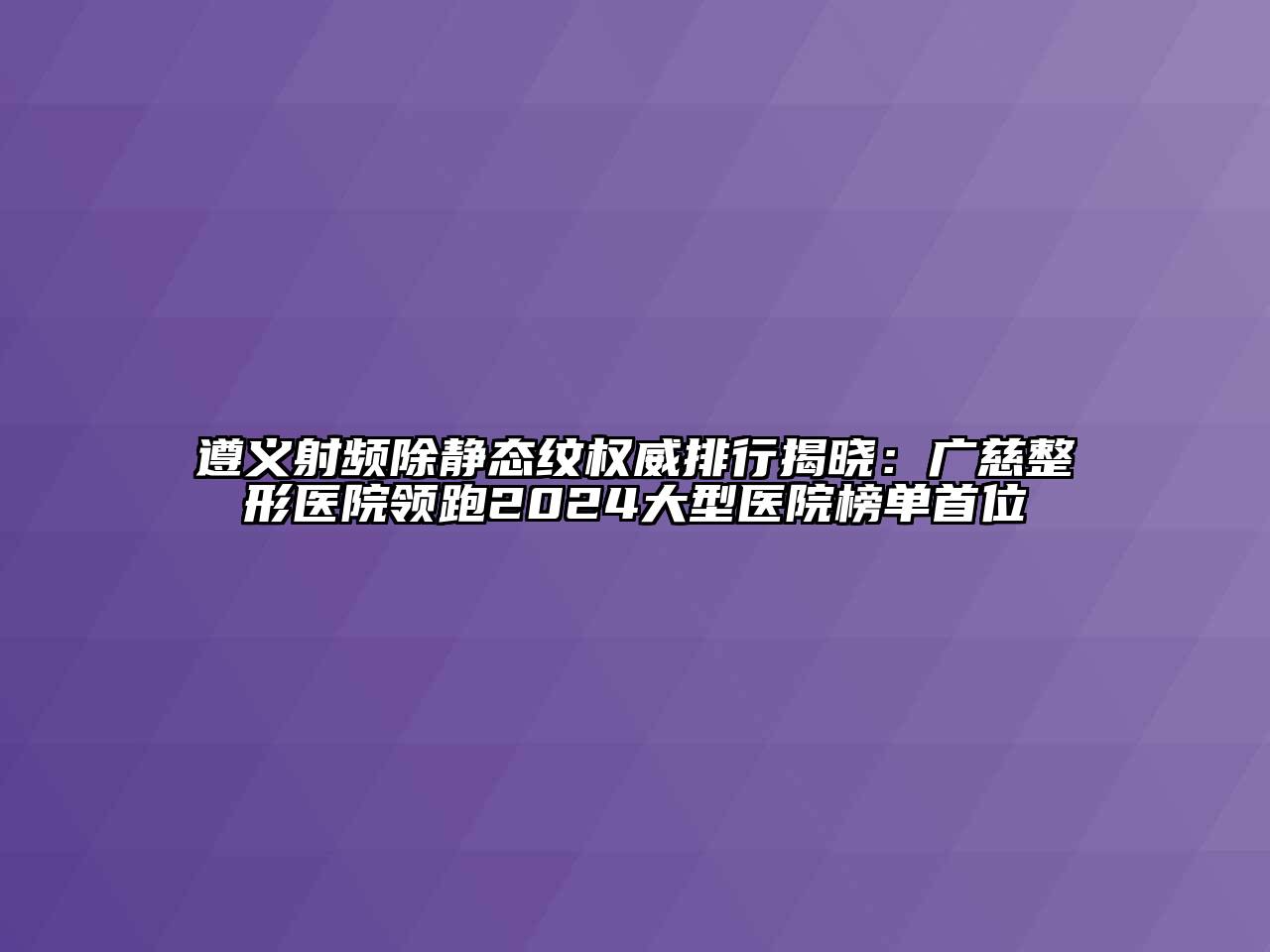 遵义射频除静态纹权威排行揭晓：广慈整形医院领跑2025大型医院榜单首位