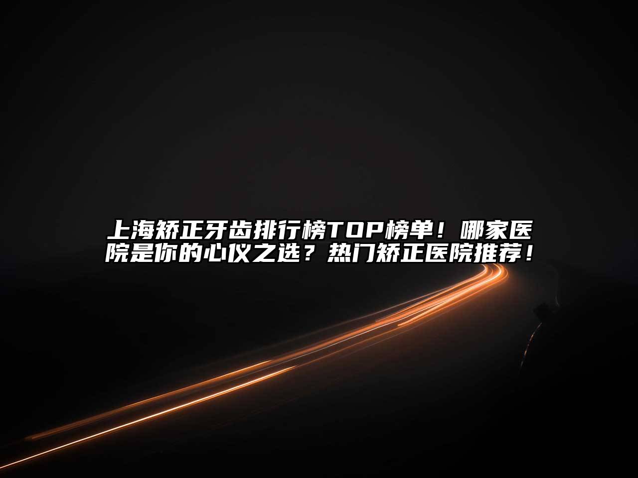 上海矫正牙齿排行榜TOP榜单！哪家医院是你的心仪之选？热门矫正医院推荐！
