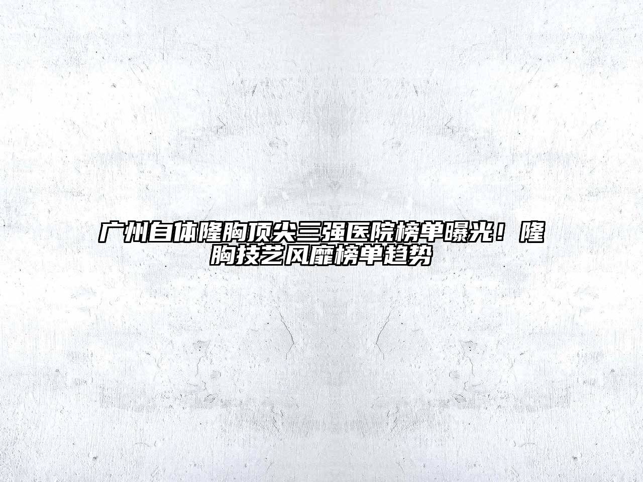 广州自体隆胸顶尖三强医院榜单曝光！隆胸技艺风靡榜单趋势