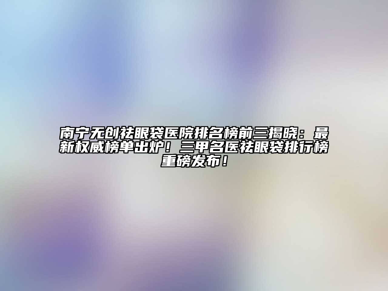 南宁无创祛眼袋医院排名榜前三揭晓：最新权威榜单出炉！三甲名医祛眼袋排行榜重磅发布！