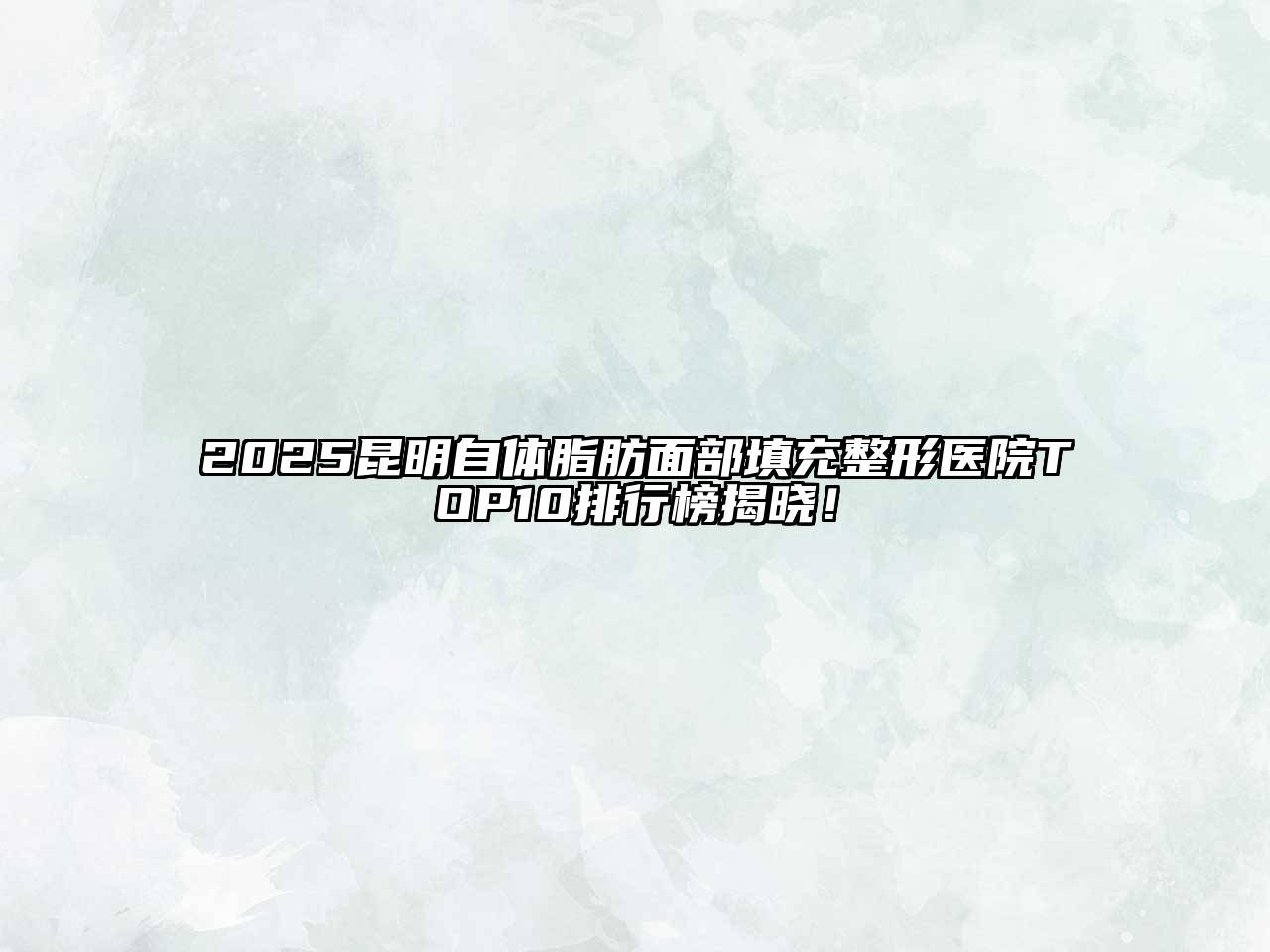 2025昆明自体脂肪面部填充整形医院TOP10排行榜揭晓！