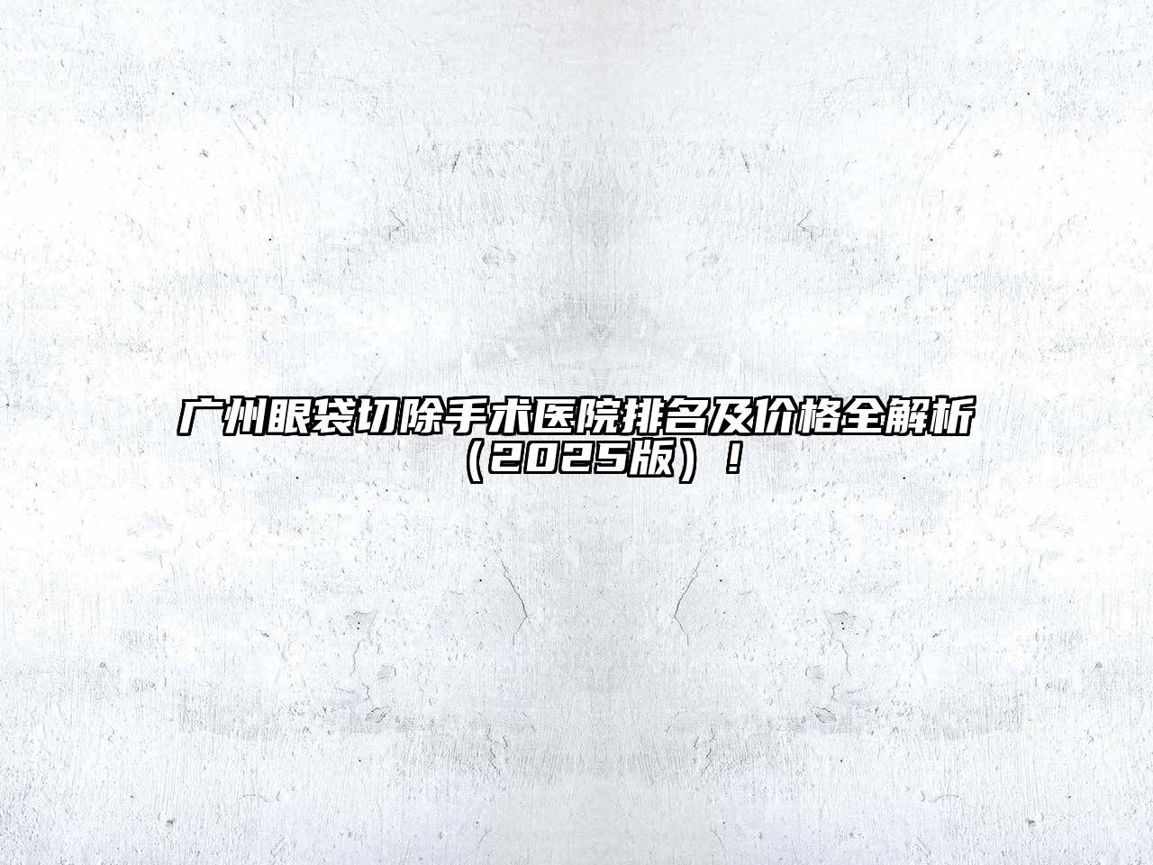 广州眼袋切除手术医院排名及价格全解析2025年！