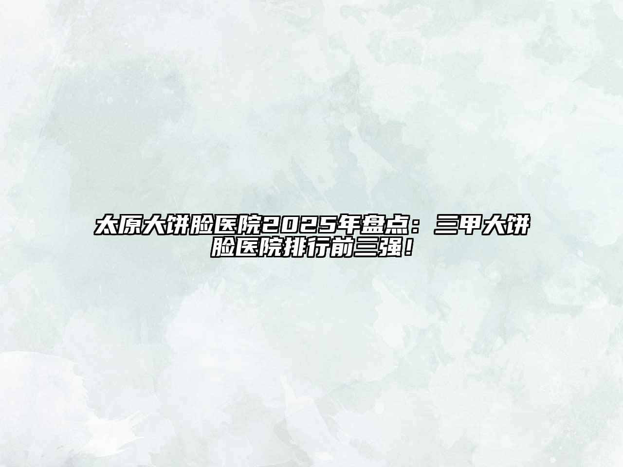 太原大饼脸医院2025年盘点：三甲大饼脸医院排行前三强！