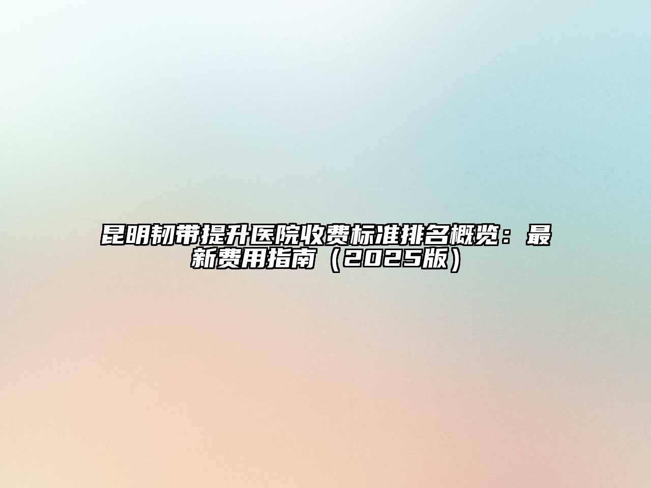 昆明韧带提升医院收费标准排名概览：最新费用指南2025年
