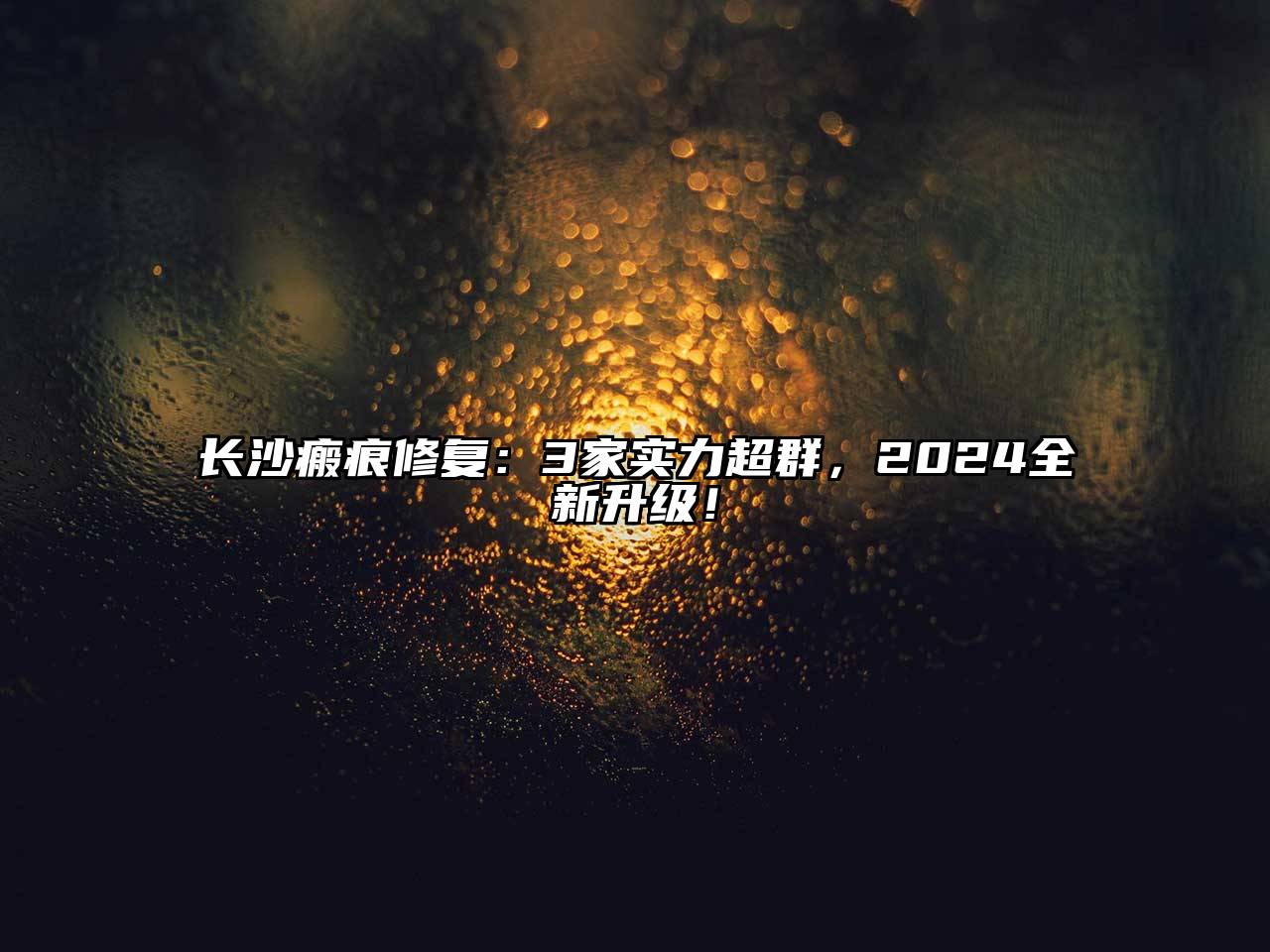 长沙瘢痕修复：3家实力超群，2025全新升级！