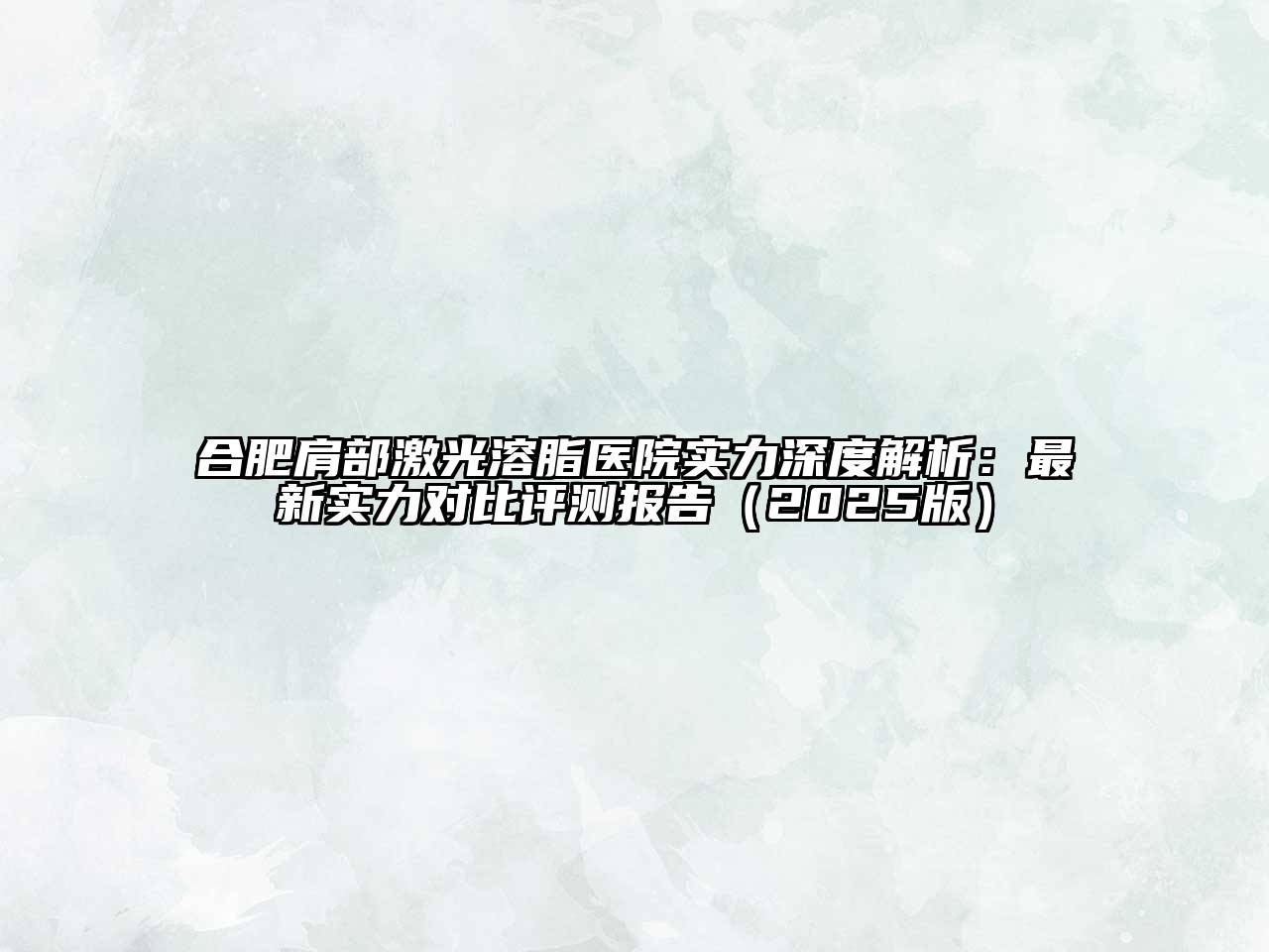合肥肩部激光溶脂医院实力深度解析：最新实力对比评测报告2025年