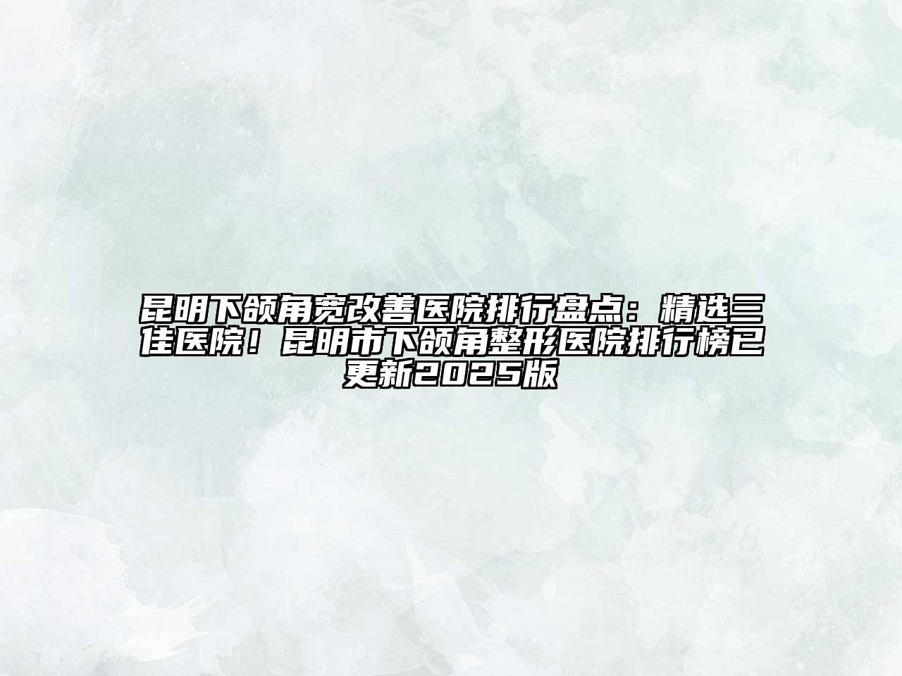 昆明下颌角宽改善医院排行盘点：精选三佳医院！昆明市下颌角整形医院排行榜已更新2025版