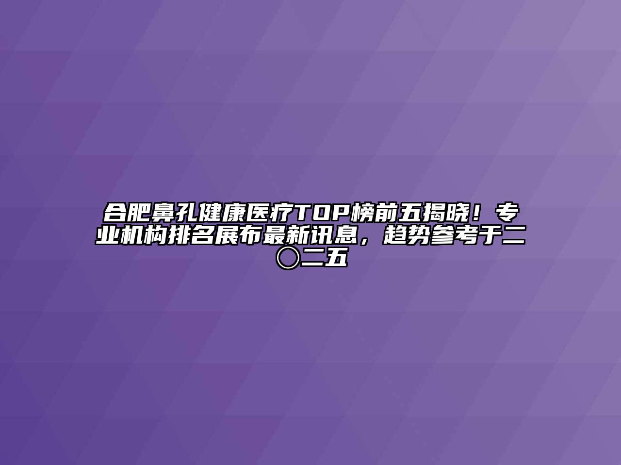 合肥鼻孔健康医疗TOP榜前五揭晓！专业机构排名展布最新讯息，趋势参考于二〇二五