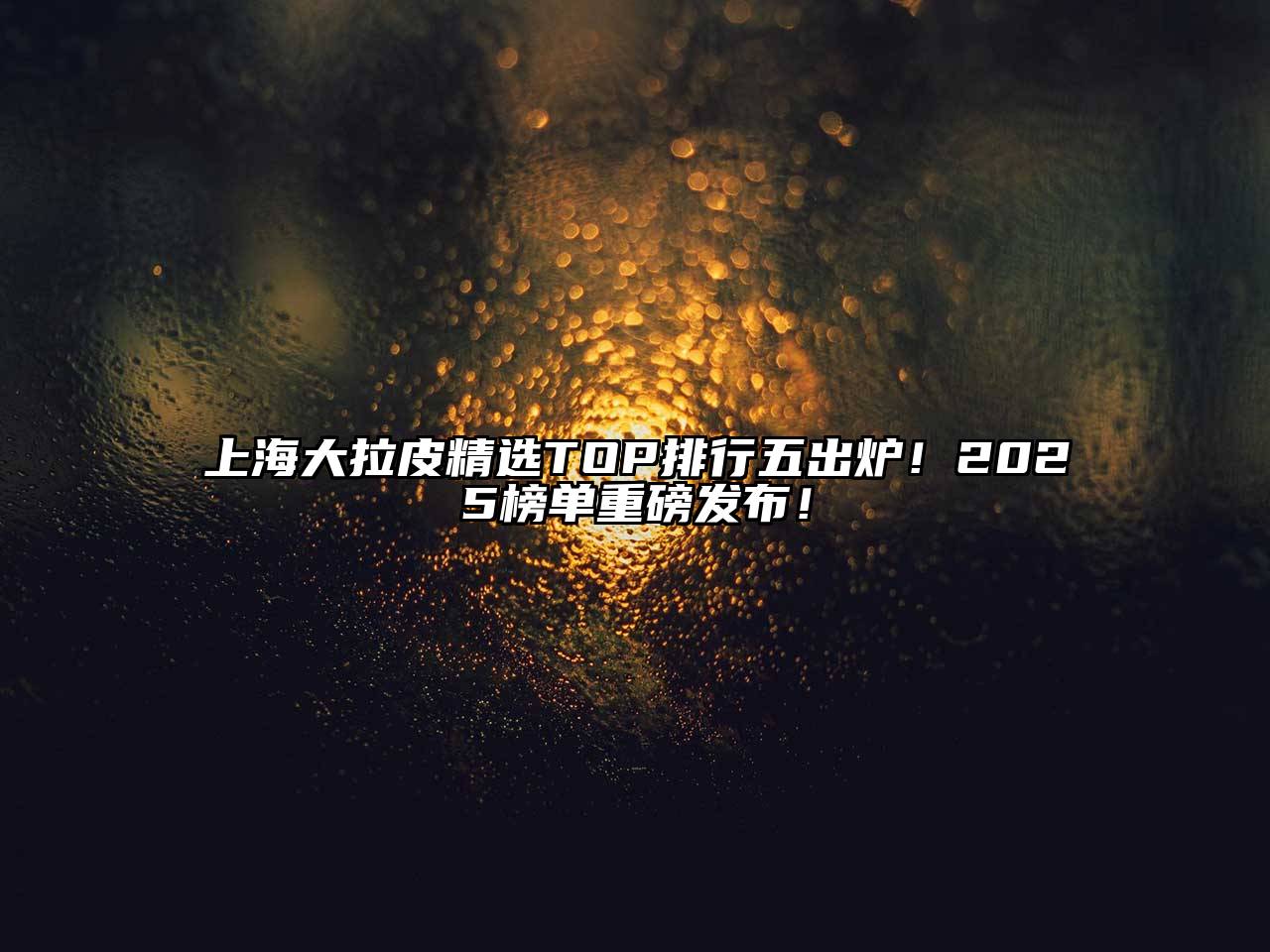 上海大拉皮精选TOP排行五出炉！2025榜单重磅发布！