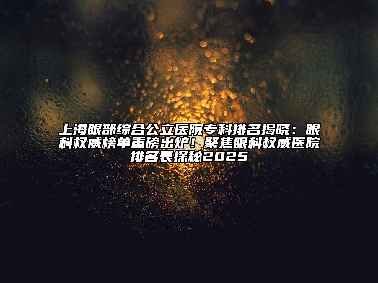 上海眼部综合公立医院专科排名揭晓：眼科权威榜单重磅出炉！聚焦眼科权威医院排名表探秘2025