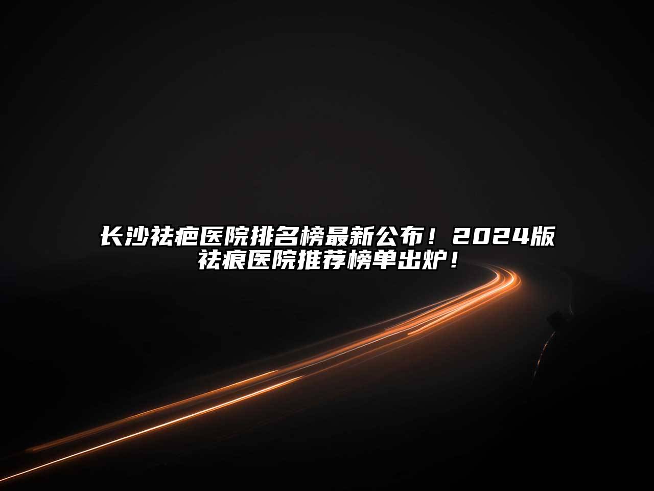 长沙祛疤医院排名榜最新公布！2025版祛痕医院推荐榜单出炉！