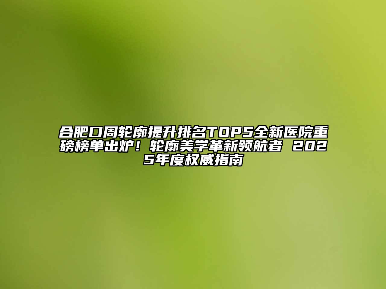 合肥口周轮廓提升排名TOP5全新医院重磅榜单出炉！轮廓美学革新领航者 2025年度权威指南