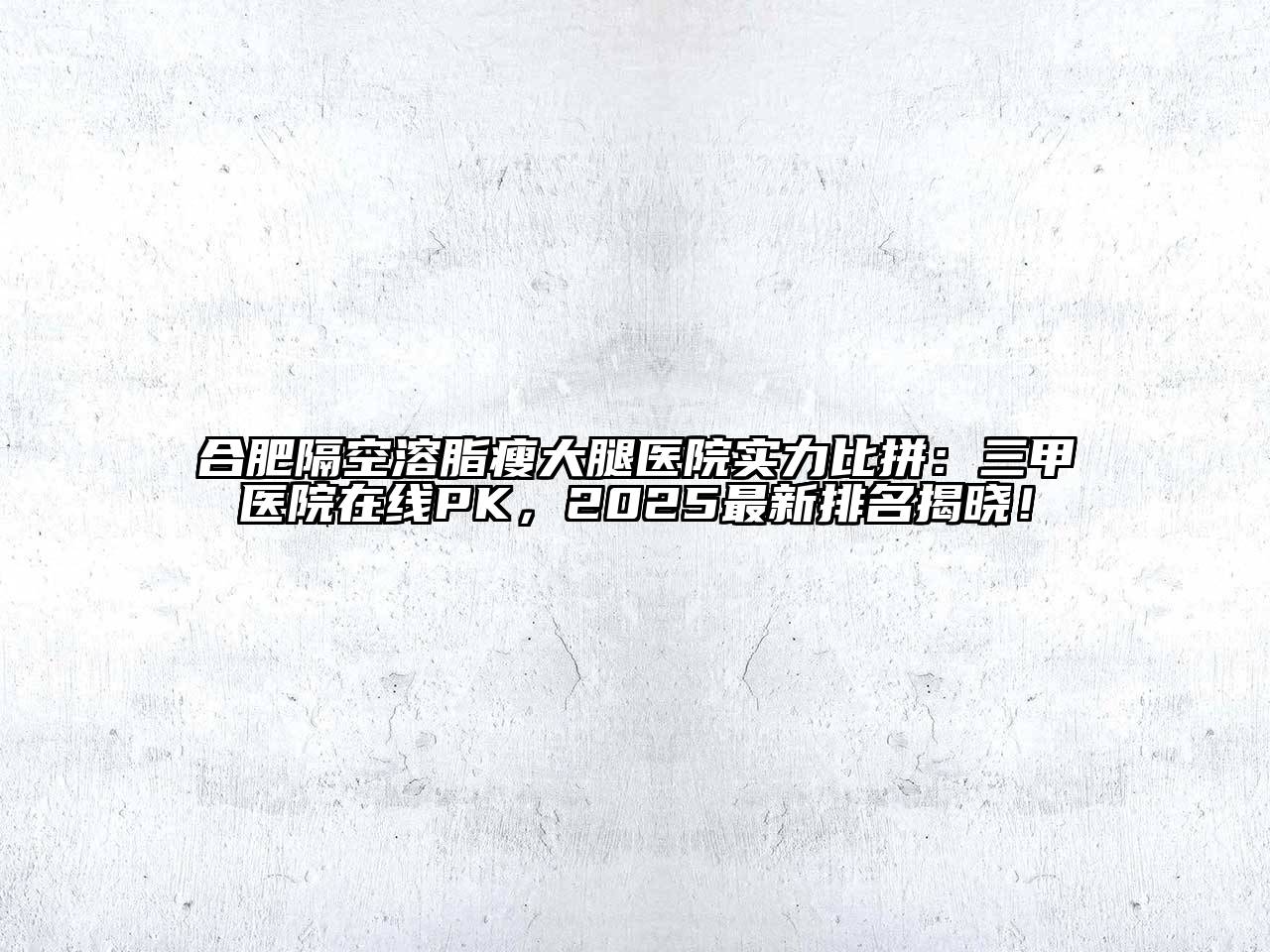 合肥隔空溶脂瘦大腿医院实力比拼：三甲医院在线PK，2025最新排名揭晓！