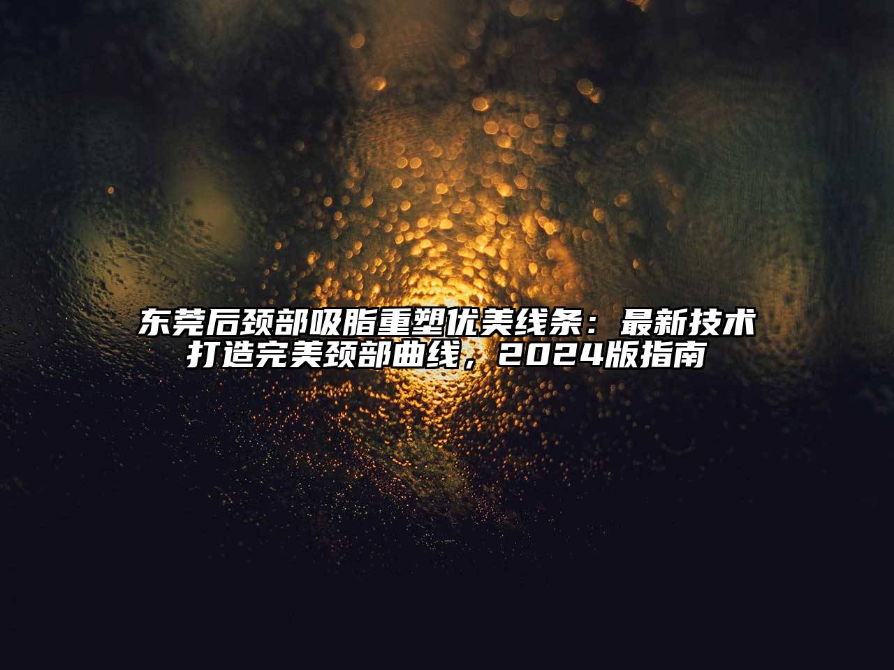 东莞后颈部吸脂重塑优美线条：最新技术打造完美颈部曲线，2025版指南