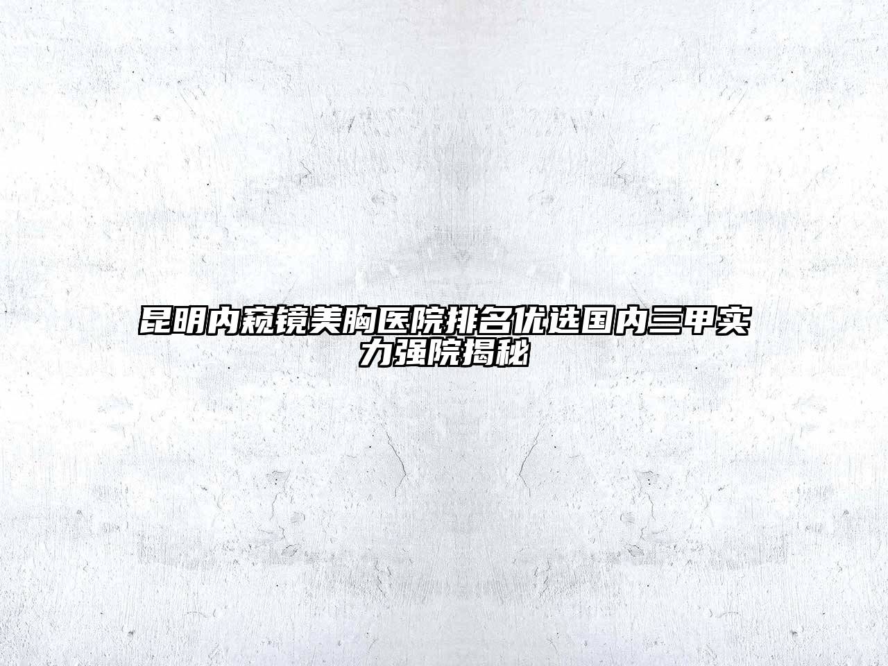 昆明内窥镜美胸医院排名优选国内三甲实力强院揭秘
